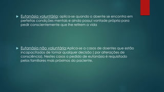  Eutanásia voluntária: aplica-se quando o doente se encontra em
perfeitas condições mentais e ainda possui vontade própria para
pedir conscientemente que lhe retirem a vida
 Eutanásia não voluntária:Aplica-se a casos de doentes que estão
incapacitados de tomar qualquer decisão ( por alterações de
consciência). Nestes casos o pedido de eutanásia é requisitado
pelos familiares mais próximos do paciente.
 