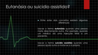 Eutanásia ou suicidio assistido?
 Entre estes dois conceitos existem algumas
diferenças:
Usa-se o termo eutanásia quando uma pessoa
mata directamente outra. Por exemplo, quando
um médico dá uma injecção letal a um
paciente.
Usa-se o termo suicídio assistido quando uma
pessoa ajuda outra a matar-se a si própria.
 
