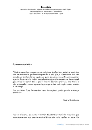 Eutanásia
Disciplina de Filosofia 10º ano, lecionada pela professora Isabel Correia
Trabalho de Beatriz Bartolomeu e Raul Chaves
Escola secundaria Dr. Francisco Fernandes Lopes
EUTANÁSIA | Direito de matar ou direito de morrer
As nossas opiniões:
“ Seria sempre duro e pondo me na posição de familiar ver e assistir a morte dos
que amamos mas é igualmente inglório lutar pelo que já sabemos que não tem
solução, ver um familiar ou alguém de quem gostamos morrer lentamente, sofrer
e piorar de dia para dia é algo tremendamenteinjusto!Se estivesseem fase terminal
gostaria de não sofrer, de não passar pela dor da morte provocada pela doença e
não passar pelas penosas lagrimas daquela que seria a mais trágica morte, a morte
a seu tempo.
Sou por isso a favor da eutanásia como libertação da prisão que são as doença
terminais.”
Beatriz Bartolomeu
“Eu sou a favor da eutanásia, ou melhor, da eutanásia voluntária, pois penso que
uma pessoa com uma doença terminal já que não pode escolher ter uma vida
 