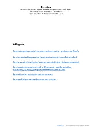 Eutanásia
Disciplina de Filosofia 10º ano, lecionada pela professora Isabel Correia
Trabalho de Beatriz Bartolomeu e Raul Chaves
Escola secundaria Dr. Francisco Fernandes Lopes
EUTANÁSIA | Direito de matar ou direito de morrer
Bibliografia:
https://sites.google.com/site/eutanasiatematabu/entrevista---professora-de-filosofia
http://eutanasiap.blogspot.pt/2010/02/eutanasia-voluntaria-nao-voluntaria-e.html
http://www.scielo.br/scielo.php?script=sci_arttext&pid=S0103-65642003000200008
http://noticias.terra.com.br/entenda-a-diferenca-entre-suicidio-assistido-e-
eutanasia,c77f4783c1779410VgnVCM10000098cceb0aRCRD.html
http://vida.aaldeia.net/suicidio-assistido-eutanasia/
http://pt.slideshare.net/MrKokamus/eutansia-7384604
 