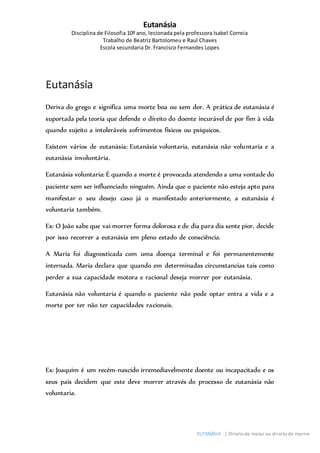 Eutanásia
Disciplina de Filosofia 10º ano, lecionada pela professora Isabel Correia
Trabalho de Beatriz Bartolomeu e Raul Chaves
Escola secundaria Dr. Francisco Fernandes Lopes
EUTANÁSIA | Direito de matar ou direito de morrer
Eutanásia
Deriva do grego e significa uma morte boa ou sem dor. A prática de eutanásia é
suportada pela teoria que defende o direito do doente incurável de por fim à vida
quando sujeito a intoleráveis sofrimentos físicos ou psíquicos.
Existem vários de eutanásia: Eutanásia voluntaria, eutanásia não voluntaria e a
eutanásia involuntária.
Eutanásia voluntaria: É quando a morte é provocada atendendo a uma vontade do
paciente sem ser influenciado ninguém. Ainda que o paciente não esteja apto para
manifestar o seu desejo caso já o manifestado anteriormente, a eutanásia é
voluntaria também.
Ex: O João sabe que vai morrer forma dolorosa e de dia para dia sente pior, decide
por isso recorrer a eutanásia em pleno estado de consciência.
A Maria foi diagnosticada com uma doença terminal e foi permanentemente
internada. Maria declara que quando em determinadas circunstancias tais como
perder a sua capacidade motora e racional deseja morrer por eutanásia.
Eutanásia não voluntaria é quando o paciente não pode optar entra a vida e a
morte por ter não ter capacidades racionais.
Ex: Joaquim é um recém-nascido irremediavelmente doente ou incapacitado e os
seus pais decidem que este deve morrer através do processo de eutanásia não
voluntaria.
 