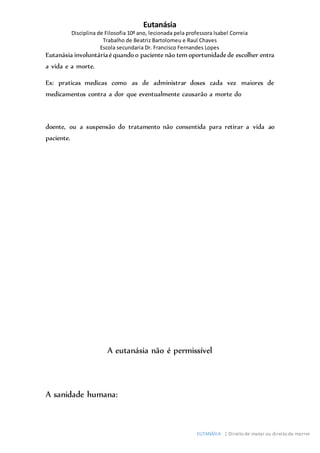 Eutanásia
Disciplina de Filosofia 10º ano, lecionada pela professora Isabel Correia
Trabalho de Beatriz Bartolomeu e Raul Chaves
Escola secundaria Dr. Francisco Fernandes Lopes
EUTANÁSIA | Direito de matar ou direito de morrer
Eutanásia involuntáriaéquandoo paciente não tem oportunidadede escolher entra
a vida e a morte.
Ex: praticas medicas como as de administrar doses cada vez maiores de
medicamentos contra a dor que eventualmente causarão a morte do
doente, ou a suspensão do tratamento não consentida para retirar a vida ao
paciente.
A eutanásia não é permissível
A sanidade humana:
 
