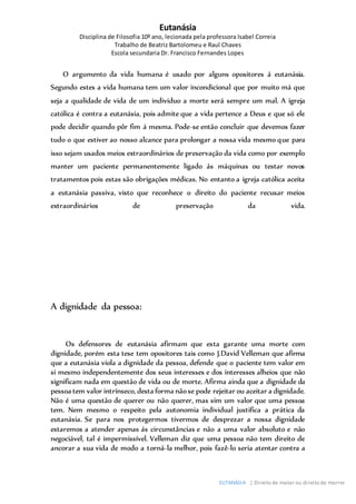Eutanásia
Disciplina de Filosofia 10º ano, lecionada pela professora Isabel Correia
Trabalho de Beatriz Bartolomeu e Raul Chaves
Escola secundaria Dr. Francisco Fernandes Lopes
EUTANÁSIA | Direito de matar ou direito de morrer
O argumento da vida humana é usado por alguns opositores á eutanásia.
Segundo estes a vida humana tem um valor incondicional que por muito má que
seja a qualidade de vida de um individuo a morte será sempre um mal. A igreja
católica é contra a eutanásia, pois admite que a vida pertence a Deus e que só ele
pode decidir quando pôr fim á mesma. Pode-se então concluir que devemos fazer
tudo o que estiver ao nosso alcance para prolongar a nossa vida mesmo que para
isso sejam usados meios extraordinários de preservação da vida como por exemplo
manter um paciente permanentemente ligado ás máquinas ou testar novos
tratamentos pois estas são obrigações médicas. No entanto a igreja católica aceita
a eutanásia passiva, visto que reconhece o direito do paciente recusar meios
extraordinários de preservação da vida.
A dignidade da pessoa:
Os defensores de eutanásia afirmam que esta garante uma morte com
dignidade, porém esta tese tem opositores tais como J.David Velleman que afirma
que a eutanásia viola a dignidade da pessoa, defende que o paciente tem valor em
si mesmo independentemente dos seus interesses e dos interesses alheios que não
significam nada em questão de vida ou de morte. Afirma ainda que a dignidade da
pessoa tem valor intrínseco, desta forma nãose pode rejeitar ou aceitar a dignidade.
Não é uma questão de querer ou não querer, mas sim um valor que uma pessoa
tem. Nem mesmo o respeito pela autonomia individual justifica a prática da
eutanásia. Se para nos protegermos tivermos de desprezar a nossa dignidade
estaremos a atender apenas ás circunstâncias e não a uma valor absoluto e não
negociável, tal é impermissível. Velleman diz que uma pessoa não tem direito de
ancorar a sua vida de modo a torná-la melhor, pois fazê-lo seria atentar contra a
 
