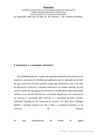 Eutanásia
Disciplina de Filosofia 10º ano, lecionada pela professora Isabel Correia
Trabalho de Beatriz Bartolomeu e Raul Chaves
Escola secundaria Dr. Francisco Fernandes Lopes
EUTANÁSIA | Direito de matar ou direito de morrer
sua dignidade ainda que tal fosse do seu interesse e lhe trouxesse benefícios.
A autonomia e a eutanásia voluntária:
David Oderberg diz que a prática de eutanásia voluntária não é uma forma de
respeitar a autonomia do indivíduo que pede para morrer. Apoiando-se em Kant
diz que a autonomia só existe quando a pessoa age moralmente e que o exercício
da autonomia é contrário à eutanásia voluntária e ao suicídio assistido, que são
imorais. Aquele que age apenas por interesse ou movido apenas pelas suas paixões
condena a sua vontade à heteronomia, ao domínio daquilo que não é essencial ao
ser humano. A autonomia, pelo contrário é a capacidade de tomar decisões
individuais baseadas em leis universais da natureza. Tal como Kant, Oderberg
defende o princípio supremo de todo o dever, as máximas universais e a lei
universal da natureza.
As más consequências do direito de opção:
 