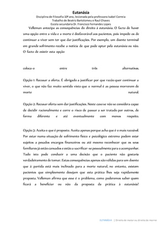 Eutanásia
Disciplina de Filosofia 10º ano, lecionada pela professora Isabel Correia
Trabalho de Beatriz Bartolomeu e Raul Chaves
Escola secundaria Dr. Francisco Fernandes Lopes
EUTANÁSIA | Direito de matar ou direito de morrer
Velleman antecipa as consequências do direito á eutanásia. O facto de haver
uma opção entre a vida e a morte é desfavorável aos pacientes, pois impede-os de
continuar a viver sem ter que dar justificações. Por exemplo, um doente terminal
em grande sofrimento recebe a notícia de que pode optar pela eutanásia ou não.
O facto de existir esta opção
coloca-o entre três alternativas.
Opção 1: Recusar a oferta. É obrigado a justificar por que razão quer continuar a
viver, o que não faz muito sentido visto que o normal é as pessoa morrerem de
morte natural.
Opção 2: Recusar oferta sem dar justificações. Neste casose não se considera capaz
de decidir racionalmente e corre o risco de passar a ser tratado por outros, de
forma diferente e até eventualmente com menos respeito.
Opção3: Aceita o que é proposto. Aceita apenas porque acha que é o mais razoável.
Por estar numa situação de sofrimento físico e psicológico extremo podem estar
sujeitos a pesados encargos financeiros ou até mesmo reconhecer que os seus
familiares já estãocansados eestãoa sacrificar-sepessoalmentepara oacompanhar.
Tudo isto pode conduzir a uma decisão que o paciente não gostaria
verdadeiramentede tomar. Estas consequências apenas sãoválidas para um doente
que á partida está mais inclinado para a morte natural, no entanto, existem
pacientes que simplesmente desejam que esta prática lhes seja rapidamente
proposta. Velleman afirma que esse é o problema, como poderemos saber quem
ficará a beneficiar ou não da proposta da prática à eutanásia?
 