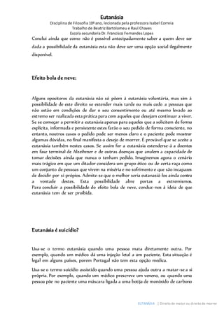 Eutanásia
Disciplina de Filosofia 10º ano, lecionada pela professora Isabel Correia
Trabalho de Beatriz Bartolomeu e Raul Chaves
Escola secundaria Dr. Francisco Fernandes Lopes
EUTANÁSIA | Direito de matar ou direito de morrer
Conclui ainda que como não é possível antecipadamente saber a quem deve ser
dada a possibilidade da eutanásia esta não deve ser uma opção social ilegalmente
disponível.
Efeito bola de neve:
Alguns opositores da eutanásia não só põem á eutanásia voluntária, mas sim á
possibilidade de este direito se estender mais tarde ou mais cedo a pessoas que
não estão em condições de dar o seu consentimento ou até mesmo levado ao
extremo ser realizada esta prática para com aqueles que desejam continuar a viver.
Se se começar a permitir a eutanásia apenas para aqueles que a solicitem de forma
explícita, informada e persistente estes farão o seu pedido de forma consciente, no
entanto, noutros casos o pedido pode ser menos claro e o paciente pode mostrar
algumas dúvidas, no final manifesta o desejo de morrer. É provável que se aceite a
eutanásia também nestes casos. Se assim for a eutanásia estenderse-á a doentes
em fase terminal de Alzeihmer e de outras doenças que anulem a capacidade de
tomar decisões ainda que nunca o tenham pedido. Imaginemos agora o cenário
mais trágico em que um ditador considera um grupo ético ou de certa raça como
um conjunto de pessoas que vivem na miséria e no sofrimento e que são incapazes
de decidir por si própios. Admite-se que o melhor seria eutanasiá-los ainda contra
a vontade destes. Esta possibilidade abre portas a extremismos.
Para concluir a possibilidade do efeito bola de neve, conduz-nos á ideia de que
eutanásia tem de ser proibida.
Eutanásia é suicídio?
Usa-se o termo eutanásia quando uma pessoa mata diretamente outra. Por
exemplo, quando um médico dá uma injeção letal a um paciente. Esta situação é
legal em alguns países, porem Portugal não tem esta opção medica.
Usa-se o termo suicídio assistido quando uma pessoa ajuda outra a matar-se a si
própria. Por exemplo, quando um médico prescreve um veneno, ou quando uma
pessoa põe no paciente uma máscara ligada a uma botija de monóxido de carbono
 