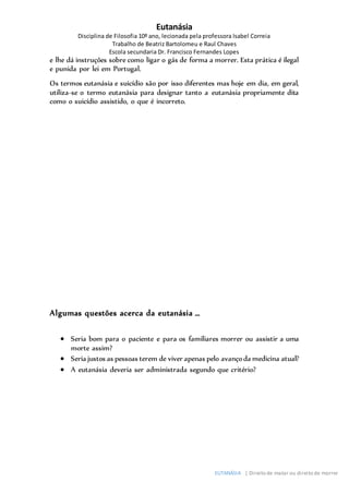 Eutanásia
Disciplina de Filosofia 10º ano, lecionada pela professora Isabel Correia
Trabalho de Beatriz Bartolomeu e Raul Chaves
Escola secundaria Dr. Francisco Fernandes Lopes
EUTANÁSIA | Direito de matar ou direito de morrer
e lhe dá instruções sobre como ligar o gás de forma a morrer. Esta prática é ilegal
e punida por lei em Portugal.
Os termos eutanásia e suicídio são por isso diferentes mas hoje em dia, em geral,
utiliza-se o termo eutanásia para designar tanto a eutanásia propriamente dita
como o suicídio assistido, o que é incorreto.
Algumas questões acerca da eutanásia …
 Seria bom para o paciente e para os familiares morrer ou assistir a uma
morte assim?
 Seria justos as pessoas terem de viver apenas pelo avançoda medicina atual?
 A eutanásia deveria ser administrada segundo que critério?
 