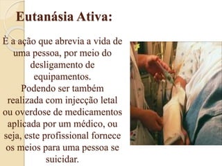 Eutanásia Ativa:
È a ação que abrevia a vida de
uma pessoa, por meio do
desligamento de
equipamentos.
Podendo ser também
realizada com injecção letal
ou overdose de medicamentos
aplicada por um médico, ou
seja, este profissional fornece
os meios para uma pessoa se
suicidar.
 