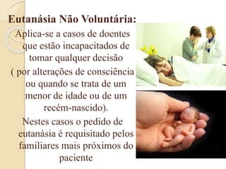 Eutanásia Não Voluntária:
Aplica-se a casos de doentes
que estão incapacitados de
tomar qualquer decisão
( por alterações de consciência
ou quando se trata de um
menor de idade ou de um
recém-nascido).
Nestes casos o pedido de
eutanásia é requisitado pelos
familiares mais próximos do
paciente
 