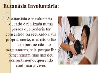 Eutanásia Involuntária:
A eutanásia é involuntária
quando é realizada numa
pessoa que poderia ter
consentido ou recusado a sua
própria morte, mas não o fez
― seja porque não lhe
perguntaram, seja porque lhe
perguntaram mas não deu
consentimento, querendo
continuar a viver.
 