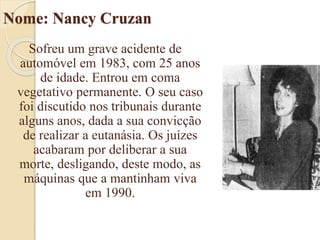 Nome: Nancy Cruzan
Sofreu um grave acidente de
automóvel em 1983, com 25 anos
de idade. Entrou em coma
vegetativo permanente. O seu caso
foi discutido nos tribunais durante
alguns anos, dada a sua convicção
de realizar a eutanásia. Os juízes
acabaram por deliberar a sua
morte, desligando, deste modo, as
máquinas que a mantinham viva
em 1990.
 