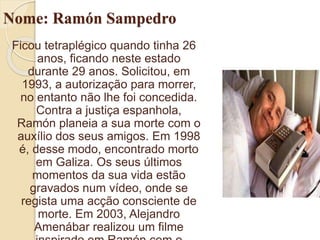 Nome: Ramón Sampedro
Ficou tetraplégico quando tinha 26
anos, ficando neste estado
durante 29 anos. Solicitou, em
1993, a autorização para morrer,
no entanto não lhe foi concedida.
Contra a justiça espanhola,
Ramón planeia a sua morte com o
auxílio dos seus amigos. Em 1998
é, desse modo, encontrado morto
em Galiza. Os seus últimos
momentos da sua vida estão
gravados num vídeo, onde se
regista uma acção consciente de
morte. Em 2003, Alejandro
Amenábar realizou um filme
 
