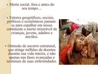  Morte social, fora e antes do
seu tempo....
 Fatores geográficos, sociais,
políticos e econômicos juntam-
se para espalhar em nosso
continente a morte miserável de
crianças, jovens, adultos e
anciãos.
 Omissão de socorro estrutural,
que atinge milhões de doentes
durante sua vida inteira, e não
apenas nas fases avançadas e
terminais de suas enfermidades.
 