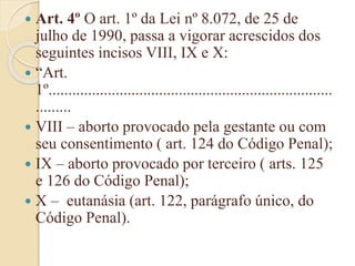  Art. 4º O art. 1º da Lei nº 8.072, de 25 de
julho de 1990, passa a vigorar acrescidos dos
seguintes incisos VIII, IX e X:
 “Art.
1º........................................................................
.........
 VIII – aborto provocado pela gestante ou com
seu consentimento ( art. 124 do Código Penal);
 IX – aborto provocado por terceiro ( arts. 125
e 126 do Código Penal);
 X – eutanásia (art. 122, parágrafo único, do
Código Penal).
 