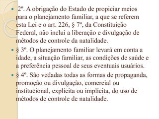  2º. A obrigação do Estado de propiciar meios
para o planejamento familiar, a que se referem
esta Lei e o art. 226, § 7º, da Constituição
Federal, não inclui a liberação e divulgação de
métodos de controle da natalidade.
 § 3º. O planejamento familiar levará em conta a
idade, a situação familiar, as condições de saúde e
a preferência pessoal de seus eventuais usuários.
 § 4º. São vedadas todas as formas de propaganda,
promoção ou divulgação, comercial ou
institucional, explícita ou implícita, do uso de
métodos de controle de natalidade.
 