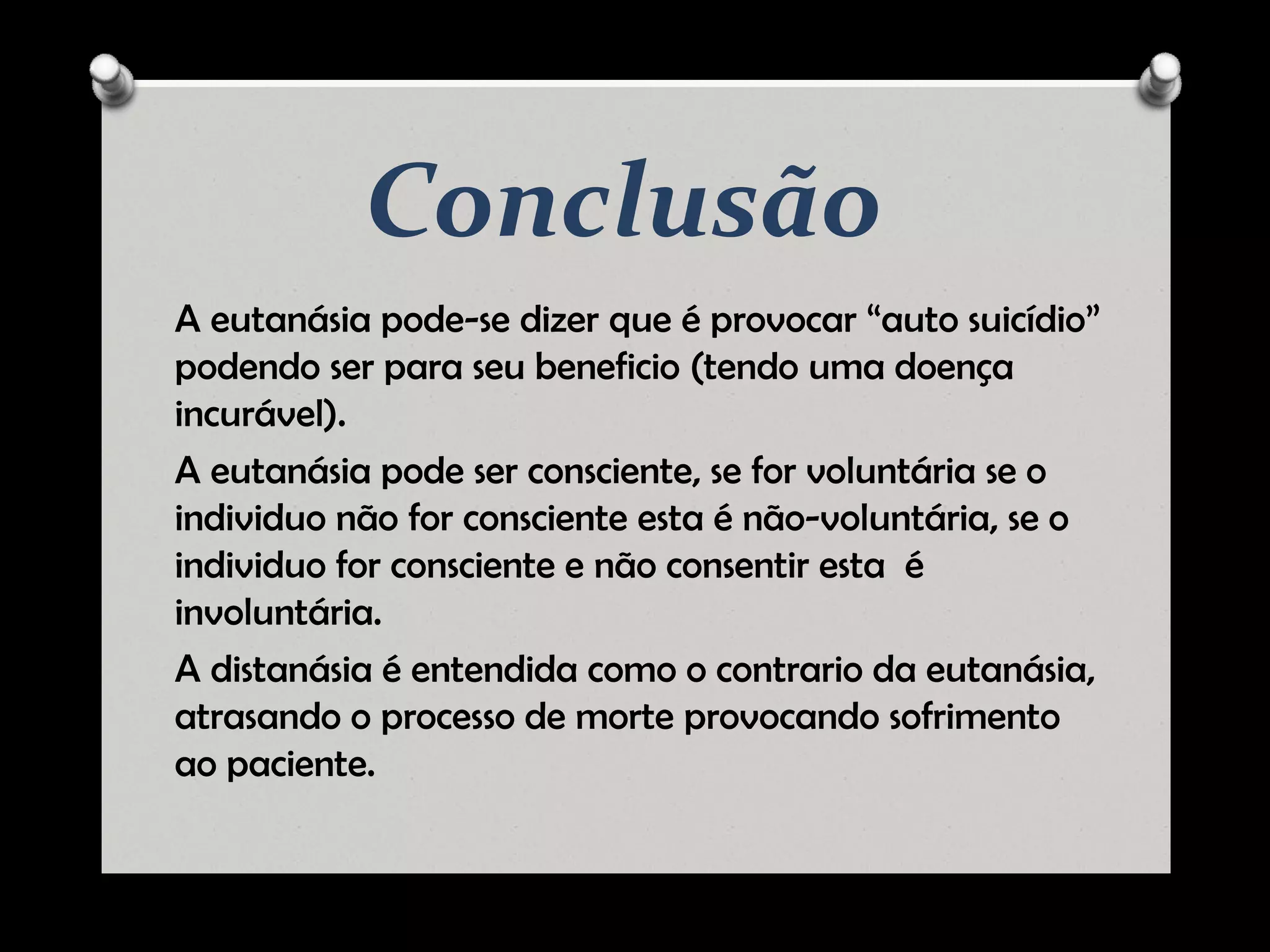 Conclusão
A eutanásia pode-se dizer que é provocar “auto suicídio”
podendo ser para seu beneficio (tendo uma doença
incurável).
A eutanásia pode ser consciente, se for voluntária se o
individuo não for consciente esta é não-voluntária, se o
individuo for consciente e não consentir esta é
involuntária.
A distanásia é entendida como o contrario da eutanásia,
atrasando o processo de morte provocando sofrimento
ao paciente.
 