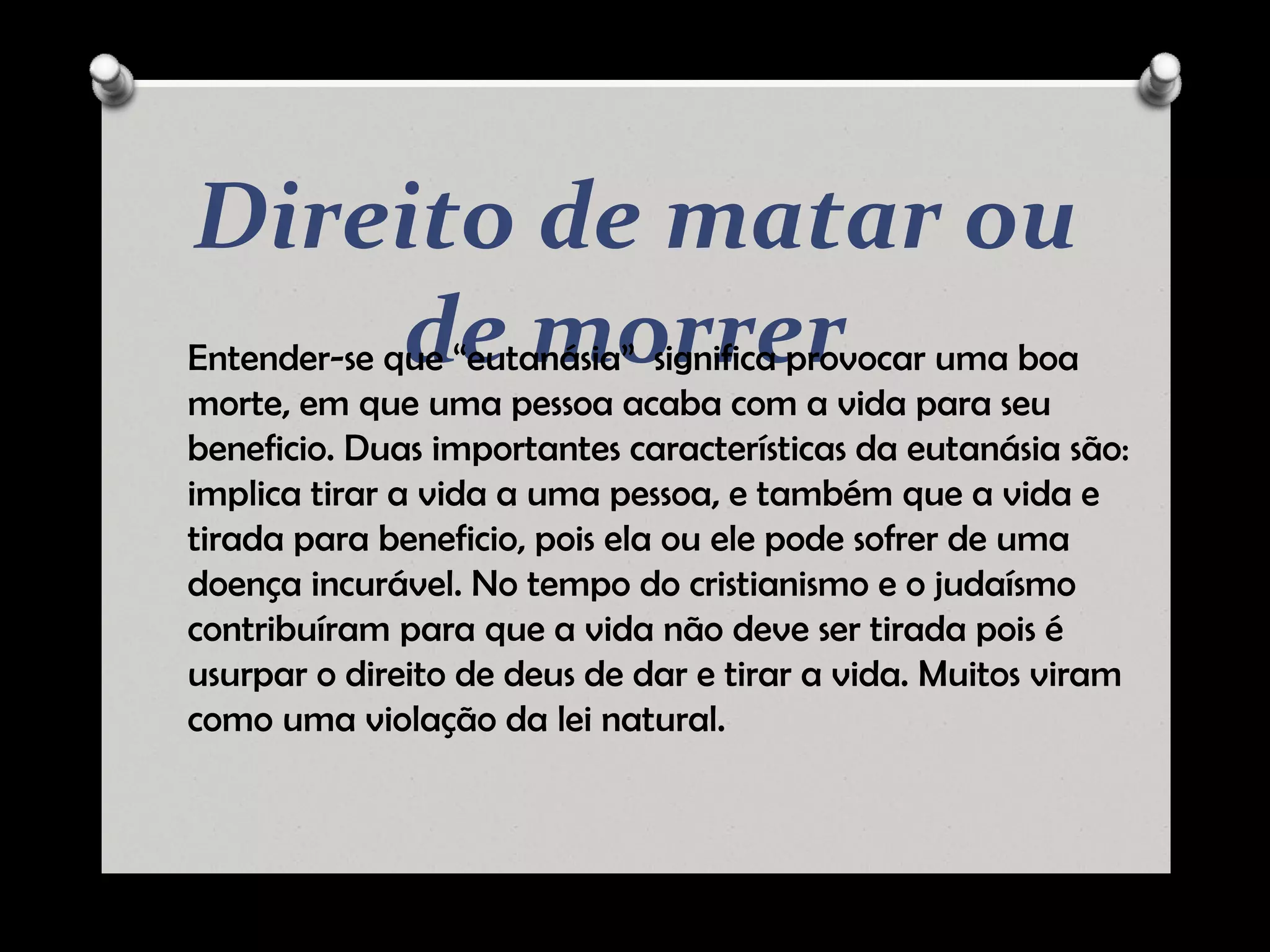 Direito de matar ou
de morrerEntender-se que “eutanásia” significa provocar uma boa
morte, em que uma pessoa acaba com a vida para seu
beneficio. Duas importantes características da eutanásia são:
implica tirar a vida a uma pessoa, e também que a vida e
tirada para beneficio, pois ela ou ele pode sofrer de uma
doença incurável. No tempo do cristianismo e o judaísmo
contribuíram para que a vida não deve ser tirada pois é
usurpar o direito de deus de dar e tirar a vida. Muitos viram
como uma violação da lei natural.
 