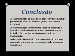 Conclusão
A eutanásia pode-se dizer que é provocar “auto suicídio”
podendo ser para seu beneficio (tendo uma doença
incurável).
A eutanásia pode ser consciente, se for voluntária se o
individuo não for consciente esta é não-voluntária, se o
individuo for consciente e não consentir esta é
involuntária.
A distanásia é entendida como o contrario da eutanásia,
atrasando o processo de morte provocando sofrimento
ao paciente.
 