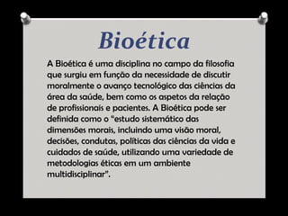 Bioética
A Bioética é uma disciplina no campo da filosofia
que surgiu em função da necessidade de discutir
moralmente o avanço tecnológico das ciências da
área da saúde, bem como os aspetos da relação
de profissionais e pacientes. A Bioética pode ser
definida como o “estudo sistemático das
dimensões morais, incluindo uma visão moral,
decisões, condutas, políticas das ciências da vida e
cuidados de saúde, utilizando uma variedade de
metodologias éticas em um ambiente
multidisciplinar”.
 