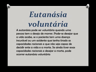 Eutanásia
voluntária
A eutanásia pode ser voluntária quando uma
pessoa tem o desejo de morrer. Pode-se desejar que
a vida acabe, se o paciente tem uma doença
incurável ou um acidente que tenha tirado as
capacidades racionais e que não seja capaz de
decidir ente a vida e a morte. Se ainda tiver essas
capacidades racionais e desejar a morte, pode
ocorrer eutanásia voluntária
 