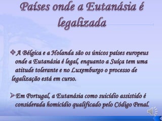 A morte é inevitável mas tenta-se atrasá-la horas ou dias mesmo que o indivíduo esteja em condições deploráveis.Eutanásia na HolandaNo final do ano de 1990 surgiu a ideia de legalização da Eutanásia na Holanda, mas a aceitação desta prática  só entrou em vigor em 2002, como sendo o único país onde a prática da Eutanásia era legal.Países onde a Eutanásia é legalizadaA Bélgica e a Holanda são os únicos países europeus onde a Eutanásia é legal, enquanto a Suíça tem uma atitude tolerante e no Luxemburgo o processo de legalização está em curso. Em Portugal, a Eutanásia como suicídio assistido é considerada homicídio qualificado pelo Código Penal.Legislação portuguesa sobre a Eutanásia:Em Portugal a eutanásia é referida na Constituição Portuguesa e em Códigos que regem a actividade médica e do cidadão em geral.