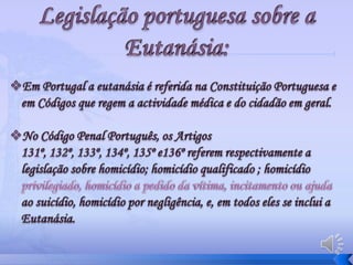 No Código Penal Português, os Artigos 131º, 132º, 133º, 134º, 135º e136º referem respectivamente a legislação sobre homicídio; homicídio qualificado ; homicídio privilegiado, homicídio a pedido da vítima, incitamento ou ajuda ao suicídio, homicídio por negligência, e, em todos eles se inclui a Eutanásia. Casos real –Nancy CruzanNancy Cruzan (20/7/1957 – 26/12/1990)teve um acidente de automóvel no dia 11 de Janeiro de 1983, ficando pouco depois em coma vegetativo permanente. Durante 8 anos o seu caso passou pelos tribunais norte- americanos, onde se tentou averiguar sobre as suas eventuais convicções sobre a eutanásia, acabando os juízes por decidir pela sua morte (as máquinas que a mantinham viva foram desligadas.)
