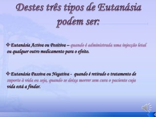 Tipos de Eutanásia Consentimento do paciente:Eutanásia voluntária -  Quando a morte é provocada atendendo a umavontade do paciente. Eutanásia involuntária – Quando a morte é provocada contra a vontade do paciente.Eutanásia não voluntária – Quando a morte é provocada sem que o pacientetivesse manifestado sua posição em relação a ela.