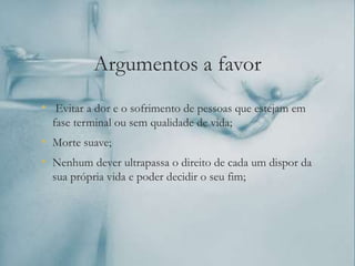 Argumentos a favor
• Evitar a dor e o sofrimento de pessoas que estejam em
fase terminal ou sem qualidade de vida;
• Morte suave;
• Nenhum dever ultrapassa o direito de cada um dispor da
sua própria vida e poder decidir o seu fim;
 