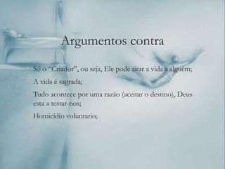 Argumentos contra
• Só o “Criador”, ou seja, Ele pode tirar a vida a alguém;
• A vida é sagrada;
• Tudo acontece por uma razão (aceitar o destino), Deus
esta a testar-nos;
• Homicídio voluntario;
 