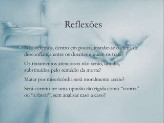 Reflexões
• Não veremos, dentro em pouco, instalar-se o clima de
desconfiança entre os doentes e quem os trata?
• Os tratamentos atenciosos não serão, um dia,
substituídos pelo remédio da morte?
• Matar por misericórdia será moralmente aceite?
• Será correto ter uma opinião tão rígida como “contra”
ou “a favor”, sem analisar caso a caso?
 