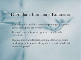 Dignidade humana e Eutanásia
• Um vida que a medicina consegue prolongar a todos o
custo, vale a pena ser vivida?
• Para quê tanto sofrimento, por um resto de vida
miserável?
• Quem é que pode decretar a atitude interior ou estado
de alma, perante a morte de alguém? Caberá esta decisão
as leis dos países?
 