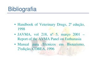 Bibliografia

  • Handbook of Veterinary Drugs, 2ª edução,
    1998
  • JAVMA, vol 218, nº 5, março 2001 –
    Report of the AVMA Panel on Euthanasia
  • Manual para Técnicos em Bioterismo,
    2ªedição, COBEA, 1996
 