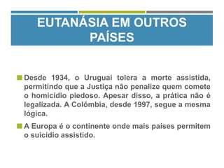  Desde 1934, o Uruguai tolera a morte assistida,
permitindo que a Justiça não penalize quem comete
o homicídio piedoso. Apesar disso, a prática não é
legalizada. A Colômbia, desde 1997, segue a mesma
lógica.
 A Europa é o continente onde mais países permitem
o suicídio assistido.
EUTANÁSIA EM OUTROS
PAÍSES
 