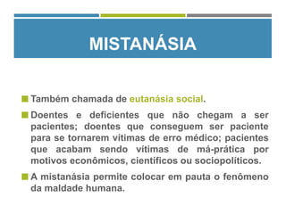  Também chamada de eutanásia social.
 Doentes e deficientes que não chegam a ser
pacientes; doentes que conseguem ser paciente
para se tornarem vítimas de erro médico; pacientes
que acabam sendo vítimas de má-prática por
motivos econômicos, científicos ou sociopolíticos.
 A mistanásia permite colocar em pauta o fenômeno
da maldade humana.
MISTANÁSIA
 