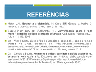 REFERÊNCIAS
 Martin L.M., Eutanásia e distanásia. In: Costa SIF, Garrafa V, Oselka G.
Iniciação á bioética. Brasília: CFM; 1998. p. 171-192.
 SIQUEIRA-BATISTA, R.; SCHRAMM, F.R. Conversações sobre a "boa
morte": o debate bioético acerca da eutanásia. Cad. Saúde Pública, vol.21,
n.1, p. 111-119, 2005
 ZH – Vida e Estilo, Saiba onde a eutanásia é permitida e como o tema é
tratado no Brasil. Disponível em: <http://zh.clicrbs.com.br/rs/vida-e-
estilo/noticia/2014/11/saiba-onde-a-eutanasia-e-permitida-e-como-o-tema-e-
tratado-no-brasil-4634762.html> Acessado em 29 de agosto de 2015.
 G1 – Ciência e Saúde, Ao menos 5 países permitem suicídio assistido ou
eutanásia; veja quais são. Disponível em: <http://g1.globo.com/ciencia-e-
saude/noticia/2014/11/ao-menos-5-paises-permitem-suicidio-assistido-ou-
eutanasia-veja-quais-sao.html> Acessado em 29 de agosto de 2015.
 