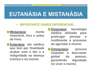 EUTANÁSIA E MISTANÁSIA
 IMPORTANTE SABER DIFERENCIAR...
 Mistanásia: morte
miserável, fora e antes
da hora.
 Eutanásia: ato médico
que tem por finalidade
acabar com a dor e a
indignidade na doença
crônica e no morrer.
 Distanásia: tecnologia
médica utilizada para
prolongar penosa e
inutilmente o processo
de agonizar e morrer.
 Ortotanásia: procura
respeitar o bem-estar
global da pessoa,
garantindo dignidade
no viver e morrer.
 
