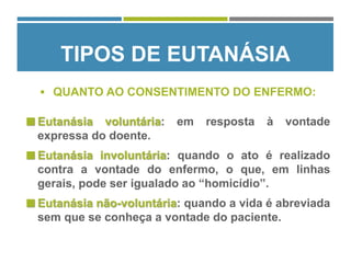  Eutanásia voluntária: em resposta à vontade
expressa do doente.
 Eutanásia involuntária: quando o ato é realizado
contra a vontade do enfermo, o que, em linhas
gerais, pode ser igualado ao “homicídio”.
 Eutanásia não-voluntária: quando a vida é abreviada
sem que se conheça a vontade do paciente.
TIPOS DE EUTANÁSIA
 QUANTO AO CONSENTIMENTO DO ENFERMO:
 
