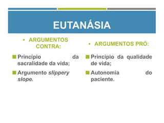 EUTANÁSIA
 ARGUMENTOS
CONTRA:
 Princípio da
sacralidade da vida;
 Argumento slippery
slope.
 ARGUMENTOS PRÓ:
 Princípio da qualidade
de vida;
 Autonomia do
paciente.
 