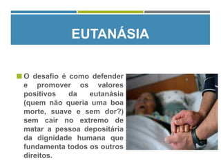 O desafio é como defender
e promover os valores
positivos da eutanásia
(quem não queria uma boa
morte, suave e sem dor?)
sem cair no extremo de
matar a pessoa depositária
da dignidade humana que
fundamenta todos os outros
direitos.
EUTANÁSIA
 