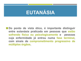  Do ponto de vista ético, é importante distinguir
entre eutanásia praticada em pessoas que estão
sofrendo física ou psicologicamente e pessoas
cuja enfermidade já entrou numa fase terminal,
com sinais de comprometimento progressivo de
múltiplos órgãos.
EUTANÁSIA
 