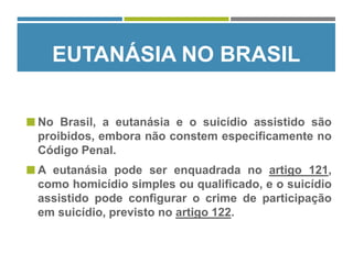 EUTANÁSIA NO BRASIL
 No Brasil, a eutanásia e o suicídio assistido são
proibidos, embora não constem especificamente no
Código Penal.
 A eutanásia pode ser enquadrada no artigo 121,
como homicídio simples ou qualificado, e o suicídio
assistido pode configurar o crime de participação
em suicídio, previsto no artigo 122.
 