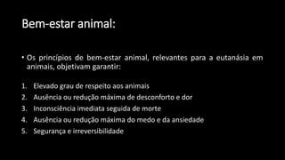 • Os princípios de bem-estar animal, relevantes para a eutanásia em
animais, objetivam garantir:
1. Elevado grau de respeito aos animais
2. Ausência ou redução máxima de desconforto e dor
3. Inconsciência imediata seguida de morte
4. Ausência ou redução máxima do medo e da ansiedade
5. Segurança e irreversibilidade
Bem-estar animal:
 