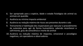 6. Ser apropriado para a espécie, idade e estado fisiológico do animal ou
animais em questão
7. Ausência ou mínimo impacto ambiental
8. Ausência ou redução máxima de riscos aos presentes durante o ato
9. Treinamento e habilitação dos responsáveis por executar o procedimento
de eutanásia para agir de forma humanitária, sabendo reconhecer o
sofrimento, grau de consciência e morte do animal
10. Ausência ou redução máxima de impactos, emocional e psicológico
negativos, em operadores e observadores
 