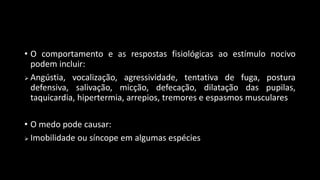• O comportamento e as respostas fisiológicas ao estímulo nocivo
podem incluir:
 Angústia, vocalização, agressividade, tentativa de fuga, postura
defensiva, salivação, micção, defecação, dilatação das pupilas,
taquicardia, hipertermia, arrepios, tremores e espasmos musculares
• O medo pode causar:
 Imobilidade ou síncope em algumas espécies
 