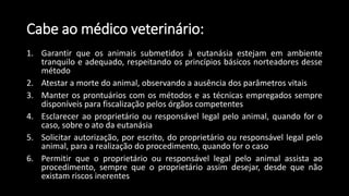 1. Garantir que os animais submetidos à eutanásia estejam em ambiente
tranquilo e adequado, respeitando os princípios básicos norteadores desse
método
2. Atestar a morte do animal, observando a ausência dos parâmetros vitais
3. Manter os prontuários com os métodos e as técnicas empregados sempre
disponíveis para fiscalização pelos órgãos competentes
4. Esclarecer ao proprietário ou responsável legal pelo animal, quando for o
caso, sobre o ato da eutanásia
5. Solicitar autorização, por escrito, do proprietário ou responsável legal pelo
animal, para a realização do procedimento, quando for o caso
6. Permitir que o proprietário ou responsável legal pelo animal assista ao
procedimento, sempre que o proprietário assim desejar, desde que não
existam riscos inerentes
Cabe ao médico veterinário:
 