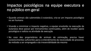 Impactos psicológicos na equipe executora e
no público em geral
• Quando animais são submetidos à eutanásia, cria-se um impacto psicológico
no ser humano
• Visando a minimizar o impacto negativo, a equipe envolvida na execução da
eutanásia deve passar por treinamentos continuados, além de receber apoio
psicológico e rodízio na atividade de execução
• No caso dos proprietários de animais de estimação, precisa haver
esclarecimentos suficientes para o entendimento da necessidade do processo,
do método a ser empregado e da irreversibilidade do mesmo
 