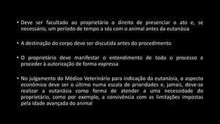 • Deve ser facultado ao proprietário o direito de presenciar o ato e, se
necessário, um período de tempo a sós com o animal antes da eutanásia
• A destinação do corpo deve ser discutida antes do procedimento
• O proprietário deve manifestar o entendimento de todo o processo e
proceder à autorização de forma expressa
• No julgamento do Médico Veterinário para indicação da eutanásia, o aspecto
econômico deve ser o último numa escala de prioridades e, jamais, deve-se
realizar a eutanásia como forma de atender a uma necessidade do
proprietário, como por exemplo, a convivência com as limitações impostas
pela idade avançada do animal
 