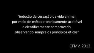 CFMV, 2013
“indução da cessação da vida animal,
por meio de método tecnicamente aceitável
e cientificamente comprovado,
observando sempre os princípios éticos”
 