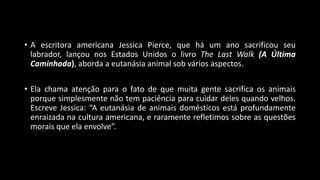 • A escritora americana Jessica Pierce, que há um ano sacrificou seu
labrador, lançou nos Estados Unidos o livro The Last Walk (A Última
Caminhada), aborda a eutanásia animal sob vários aspectos.
• Ela chama atenção para o fato de que muita gente sacrifica os animais
porque simplesmente não tem paciência para cuidar deles quando velhos.
Escreve Jessica: “A eutanásia de animais domésticos está profundamente
enraizada na cultura americana, e raramente refletimos sobre as questões
morais que ela envolve”.
 