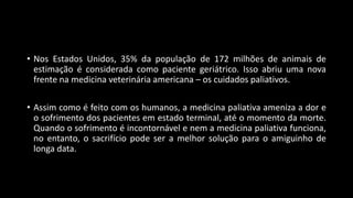 • Nos Estados Unidos, 35% da população de 172 milhões de animais de
estimação é considerada como paciente geriátrico. Isso abriu uma nova
frente na medicina veterinária americana – os cuidados paliativos.
• Assim como é feito com os humanos, a medicina paliativa ameniza a dor e
o sofrimento dos pacientes em estado terminal, até o momento da morte.
Quando o sofrimento é incontornável e nem a medicina paliativa funciona,
no entanto, o sacrifício pode ser a melhor solução para o amiguinho de
longa data.
 
